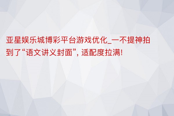 亚星娱乐城博彩平台游戏优化_一不提神拍到了“语文讲义封面”, 适配度拉满!