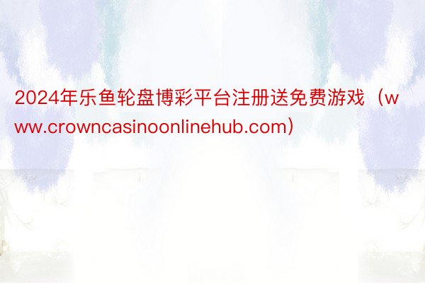 2024年乐鱼轮盘博彩平台注册送免费游戏（www.crowncasinoonlinehub.com）