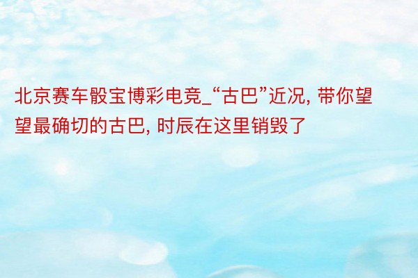 北京赛车骰宝博彩电竞_“古巴”近况, 带你望望最确切的古巴, 时辰在这里销毁了