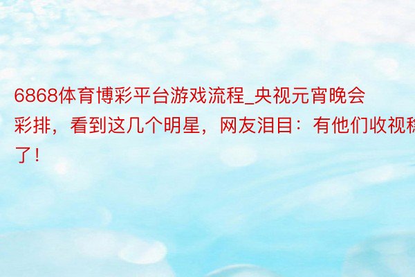 6868体育博彩平台游戏流程_央视元宵晚会彩排，看到这几个明星，网友泪目：有他们收视稳了！