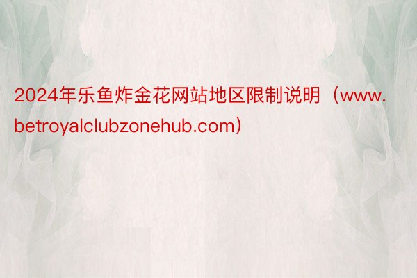 2024年乐鱼炸金花网站地区限制说明（www.betroyalclubzonehub.com）