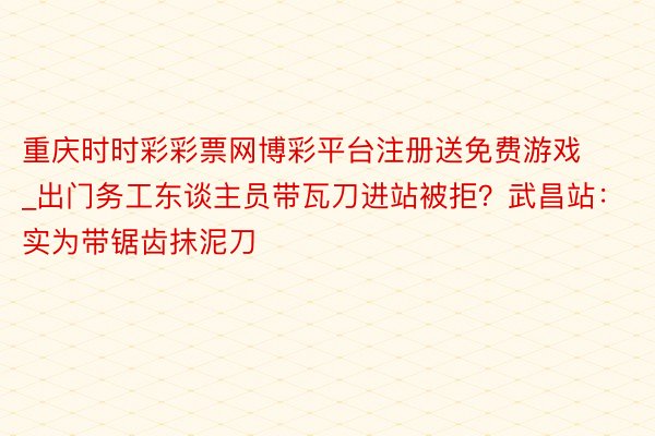 重庆时时彩彩票网博彩平台注册送免费游戏_出门务工东谈主员带瓦刀进站被拒？武昌站：实为带锯齿抹泥刀