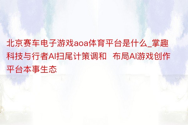 北京赛车电子游戏aoa体育平台是什么_掌趣科技与行者AI扫尾计策调和  布局AI游戏创作平台本事生态