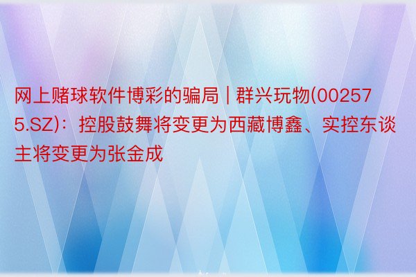 网上赌球软件博彩的骗局 | 群兴玩物(002575.SZ)：控股鼓舞将变更为西藏博鑫、实控东谈主将变更为张金成