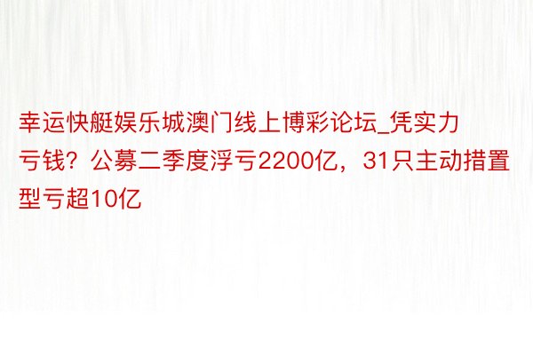 幸运快艇娱乐城澳门线上博彩论坛_凭实力亏钱？公募二季度浮亏2200亿，31只主动措置型亏超10亿