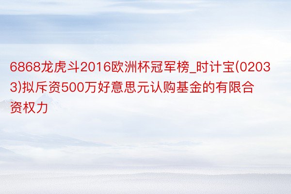 6868龙虎斗2016欧洲杯冠军榜_时计宝(02033)拟斥资500万好意思元认购基金的有限合资权力