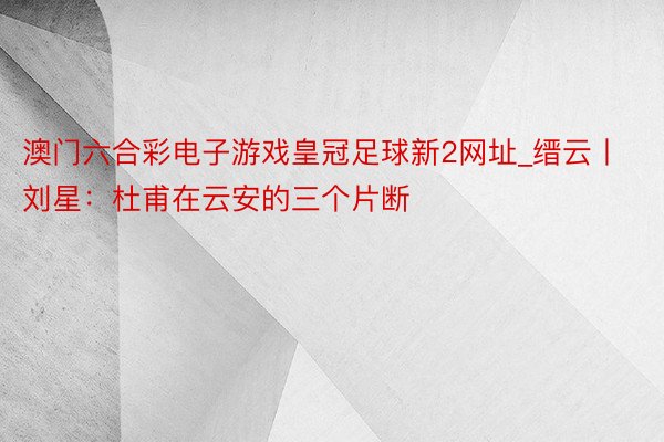 澳门六合彩电子游戏皇冠足球新2网址_缙云丨刘星：杜甫在云安的三个片断