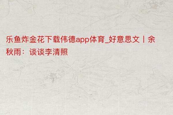 乐鱼炸金花下载伟德app体育_好意思文丨余秋雨：谈谈李清照