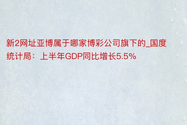 新2网址亚博属于哪家博彩公司旗下的_国度统计局：上半年GDP同比增长5.5%