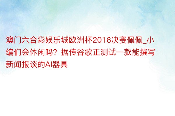 澳门六合彩娱乐城欧洲杯2016决赛佩佩_小编们会休闲吗？据传谷歌正测试一款能撰写新闻报谈的AI器具