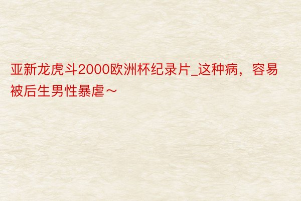 亚新龙虎斗2000欧洲杯纪录片_这种病，容易被后生男性暴虐～