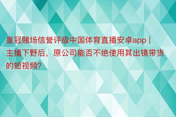 皇冠赌场信誉评级中国体育直播安卓app | 主播下野后，原公司能否不绝使用其出镜带货的短视频？