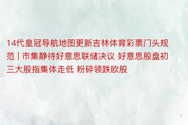 14代皇冠导航地图更新吉林体育彩票门头规范 | 市集静待好意思联储决议 好意思股盘初三大股指集体走低 粉碎领跌欧股