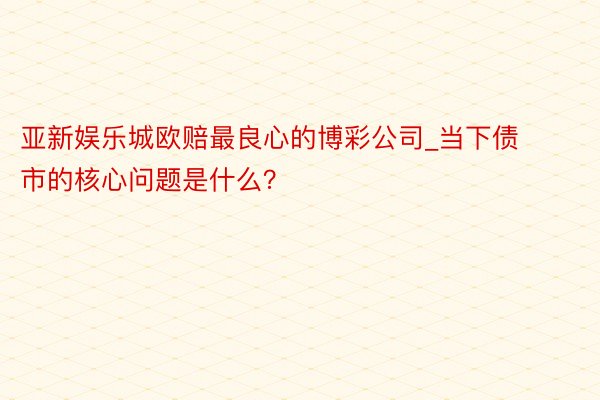 亚新娱乐城欧赔最良心的博彩公司_当下债市的核心问题是什么？