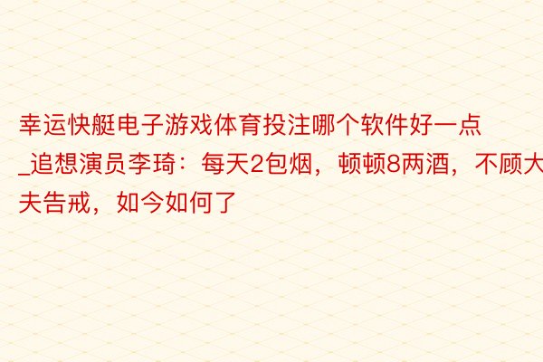 幸运快艇电子游戏体育投注哪个软件好一点_追想演员李琦：每天2包烟，顿顿8两酒，不顾大夫告戒，如今如何了