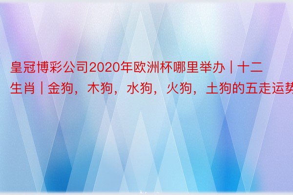 皇冠博彩公司2020年欧洲杯哪里举办 | 十二生肖 | 金狗，木狗，水狗，火狗，土狗的五走运势