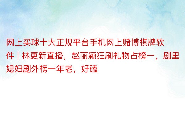 网上买球十大正规平台手机网上赌博棋牌软件 | 林更新直播，赵丽颖狂刷礼物占榜一，剧里媳妇剧外榜一年老，好磕