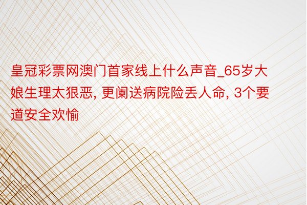 皇冠彩票网澳门首家线上什么声音_65岁大娘生理太狠恶, 更阑送病院险丢人命, 3个要道安全欢愉