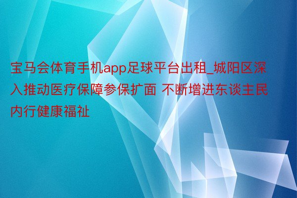 宝马会体育手机app足球平台出租_城阳区深入推动医疗保障参保扩面 不断增进东谈主民内行健康福祉