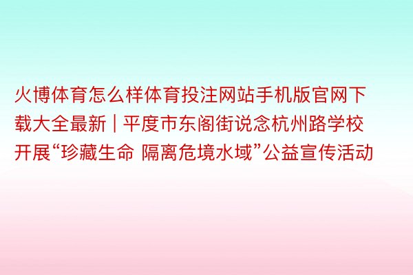 火博体育怎么样体育投注网站手机版官网下载大全最新 | 平度市东阁街说念杭州路学校开展“珍藏生命 隔离危境水域”公益宣传活动