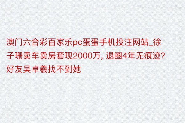 澳门六合彩百家乐pc蛋蛋手机投注网站_徐子珊卖车卖房套现2000万, 退圈4年无痕迹? 好友吴卓羲找不到她