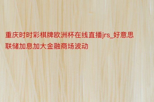 重庆时时彩棋牌欧洲杯在线直播jrs_好意思联储加息加大金融商场波动