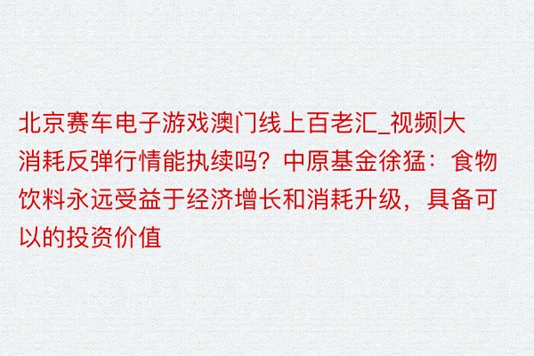 北京赛车电子游戏澳门线上百老汇_视频|大消耗反弹行情能执续吗？中原基金徐猛：食物饮料永远受益于经济增长和消耗升级，具备可以的投资价值