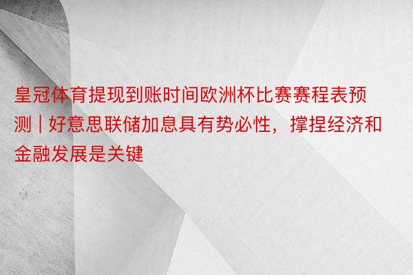 皇冠体育提现到账时间欧洲杯比赛赛程表预测 | 好意思联储加息具有势必性，撑捏经济和金融发展是关键