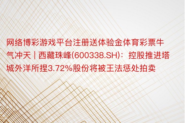 网络博彩游戏平台注册送体验金体育彩票牛气冲天 | 西藏珠峰(600338.SH)：控股推进塔城外洋所捏3.72%股份将被王法惩处拍卖