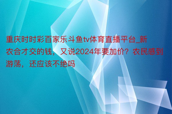 重庆时时彩百家乐斗鱼tv体育直播平台_新农合才交的钱，又说2024年要加价？农民感到游荡，还应该不绝吗