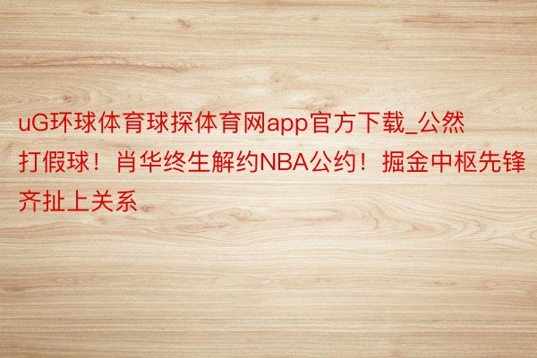 uG环球体育球探体育网app官方下载_公然打假球！肖华终生解约NBA公约！掘金中枢先锋齐扯上关系