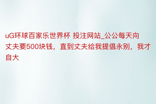 uG环球百家乐世界杯 投注网站_公公每天向丈夫要500块钱，直到丈夫给我提倡永别，我才自大