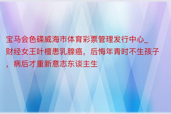 宝马会色碟威海市体育彩票管理发行中心_财经女王叶檀患乳腺癌，后悔年青时不生孩子，病后才重新意志东谈主生