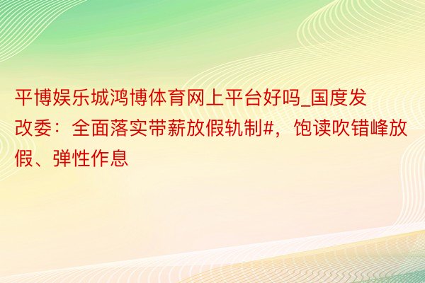 平博娱乐城鸿博体育网上平台好吗_国度发改委：全面落实带薪放假轨制#，饱读吹错峰放假、弹性作息