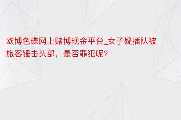 欧博色碟网上赌博现金平台_女子疑插队被旅客锤击头部，是否罪犯呢？