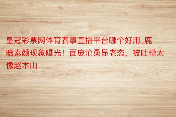 皇冠彩票网体育赛事直播平台哪个好用_鹿晗素颜现象曝光！面庞沧桑显老态，被吐槽太像赵本山