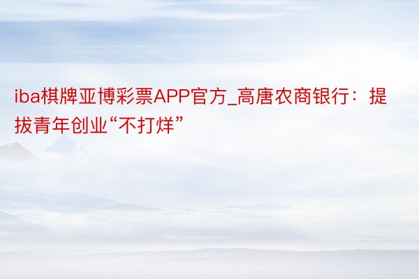 iba棋牌亚博彩票APP官方_高唐农商银行：提拔青年创业“不打烊”