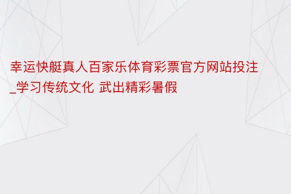 幸运快艇真人百家乐体育彩票官方网站投注_学习传统文化 武出精彩暑假