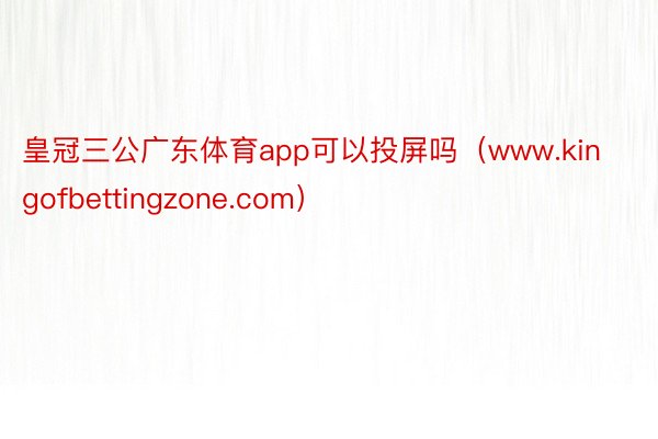 皇冠三公广东体育app可以投屏吗（www.kingofbettingzone.com）