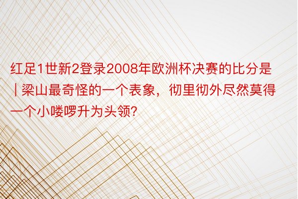 红足1世新2登录2008年欧洲杯决赛的比分是 | 梁山最奇怪的一个表象，彻里彻外尽然莫得一个小喽啰升为头领？