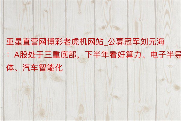 亚星直营网博彩老虎机网站_公募冠军刘元海：A股处于三重底部，下半年看好算力、电子半导体、汽车智能化