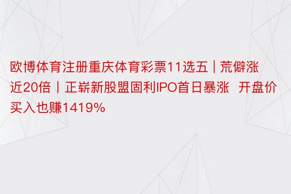 欧博体育注册重庆体育彩票11选五 | 荒僻涨近20倍丨正崭新股盟固利IPO首日暴涨  开盘价买入也赚1419%