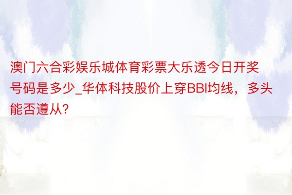 澳门六合彩娱乐城体育彩票大乐透今日开奖号码是多少_华体科技股价上穿BBI均线，多头能否遵从？