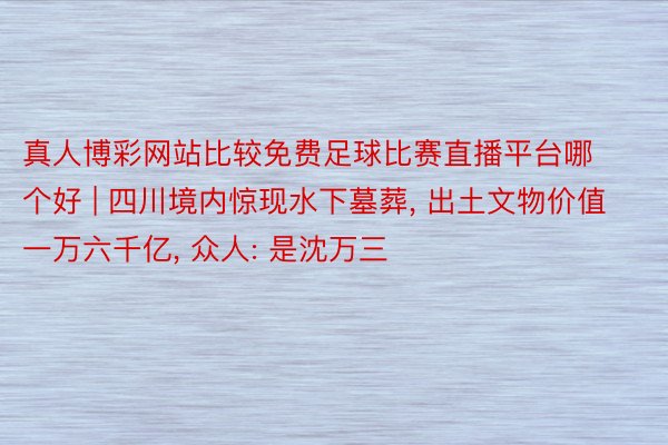 真人博彩网站比较免费足球比赛直播平台哪个好 | 四川境内惊现水下墓葬, 出土文物价值一万六千亿, 众人: 是沈万三