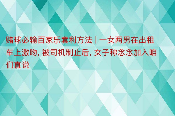 赌球必输百家乐套利方法 | 一女两男在出租车上激吻, 被司机制止后, 女子称念念加入咱们直说