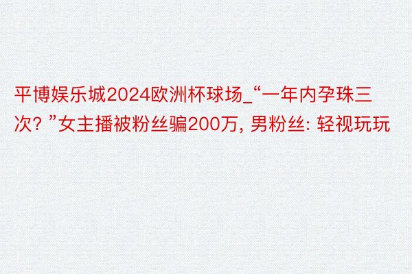 平博娱乐城2024欧洲杯球场_“一年内孕珠三次? ”女主播被粉丝骗200万, 男粉丝: 轻视玩玩