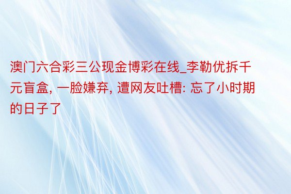 澳门六合彩三公现金博彩在线_李勒优拆千元盲盒, 一脸嫌弃, 遭网友吐槽: 忘了小时期的日子了