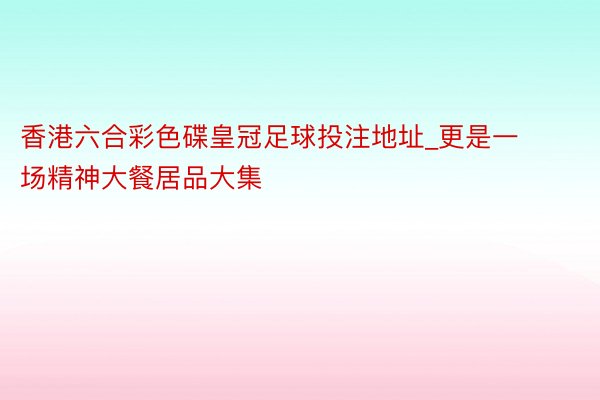 香港六合彩色碟皇冠足球投注地址_更是一场精神大餐居品大集