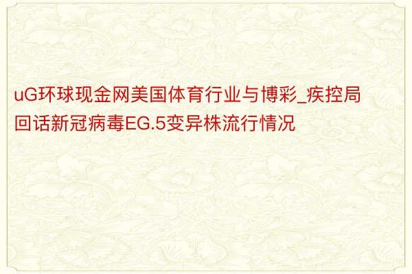 uG环球现金网美国体育行业与博彩_疾控局回话新冠病毒EG.5变异株流行情况