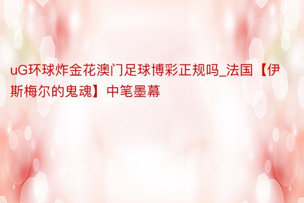 uG环球炸金花澳门足球博彩正规吗_法国【伊斯梅尔的鬼魂】中笔墨幕